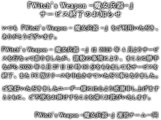 『Witch’s Weapon -魔女兵器-』サービス終了のお知らせ　いつも『Witch’s Weapon -魔女兵器-』をご利用いただき、ありがとうございます。『Witch’s Weapon -魔女兵器-』は2019年4月よりサービスを行なって参りましたが、諸般の事情により、まことに勝手ながら2020年8月27日15時00分をもちまして本サービスを終了、またPC版リリースを中止させていただく事となりました。ご愛好いただきましたユーザー様には心より感謝申し上げますとともに、ご不便をお掛けすることを深くお詫びいたします。なお、原作が校了している「混沌演算」「死亡告白」の一部シナリオに関しましては公開させて頂きます。サービス終了まで残り少ない期間とはなりますが、最後までお楽しみいただけますと幸いです。『Witch’s Weapon -魔女兵器-』運営チーム一同